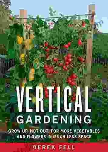 Vertical Gardening: Grow Up Not Out For More Vegetables And Flowers In Much Less Space